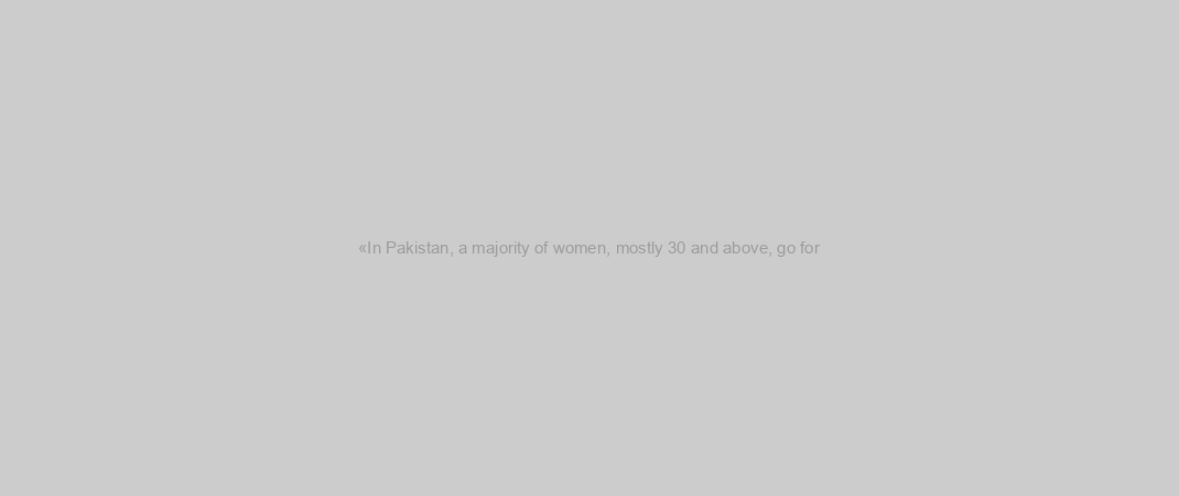 «In Pakistan, a majority of women, mostly 30 and above, go for